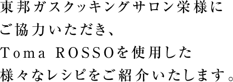 東邦ガスクッキングサロン栄様にご協力いただき、Toma ROSSOを使用した様々なレシピをご紹介いたします。